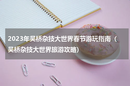 2023年吴桥杂技大世界春节游玩指南（吴桥杂技大世界旅游攻略）