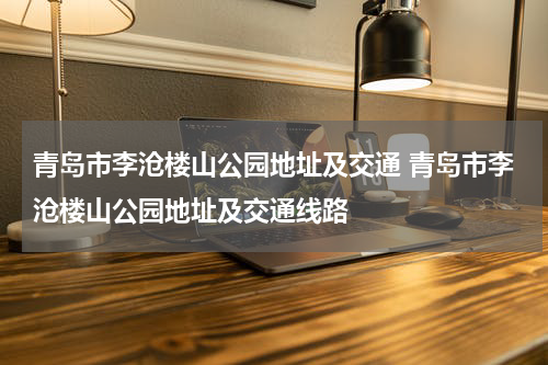 青岛市李沧楼山公园地址及交通 青岛市李沧楼山公园地址及交通线路
