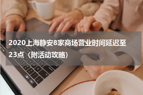 2020上海静安8家商场营业时间延迟至23点（附活动攻略）