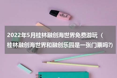 2022年5月桂林融创海世界免费游玩（桂林融创海世界和融创乐园是一张门票吗?）