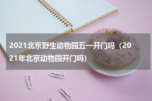 2021北京野生动物园五一开门吗（2021年北京动物园开门吗）