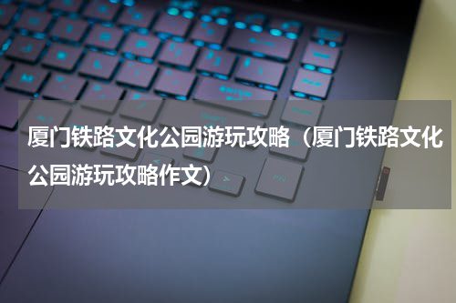 厦门铁路文化公园游玩攻略（厦门铁路文化公园游玩攻略作文）