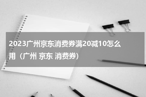 2023广州京东消费券满20减10怎么用（广州 京东 消费券）