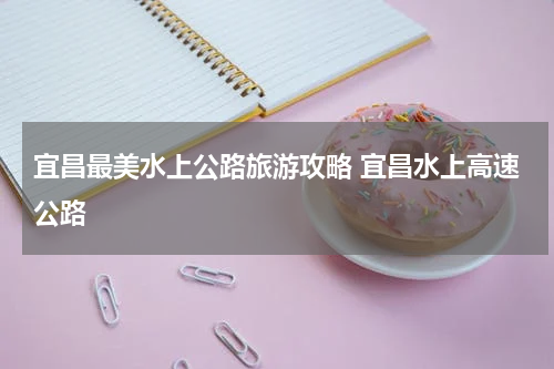 宜昌最美水上公路旅游攻略 宜昌水上高速公路