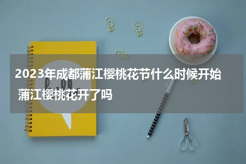 2023年成都蒲江樱桃花节什么时候开始 蒲江樱桃花开了吗