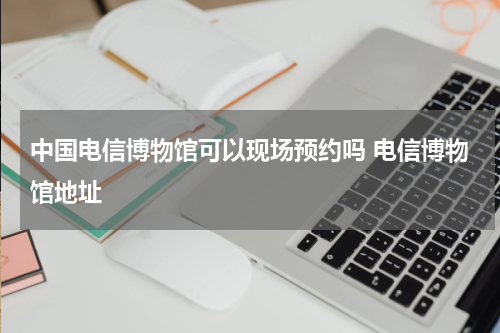 中国电信博物馆可以现场预约吗 电信博物馆地址