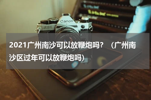 2021广州南沙可以放鞭炮吗？（广州南沙区过年可以放鞭炮吗）