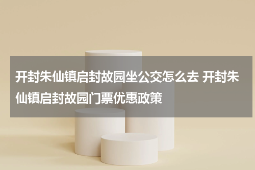开封朱仙镇启封故园坐公交怎么去 开封朱仙镇启封故园门票优惠政策
