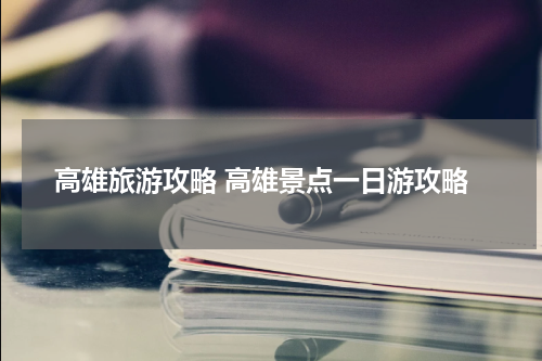高雄旅游攻略 高雄景点一日游攻略