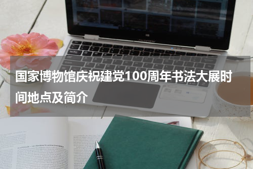 国家博物馆庆祝建党100周年书法大展时间地点及简介
