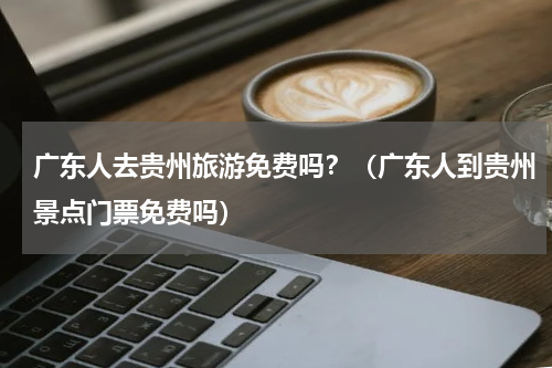 广东人去贵州旅游免费吗？（广东人到贵州景点门票免费吗）