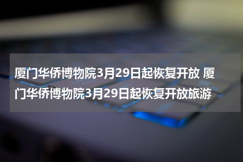厦门华侨博物院3月29日起恢复开放 厦门华侨博物院3月29日起恢复开放旅游