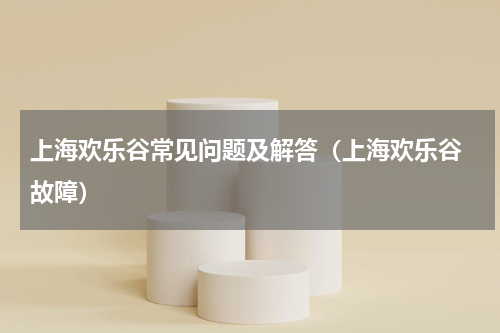 上海欢乐谷常见问题及解答（上海欢乐谷 故障）