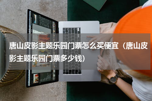 唐山皮影主题乐园门票怎么买便宜（唐山皮影主题乐园门票多少钱）