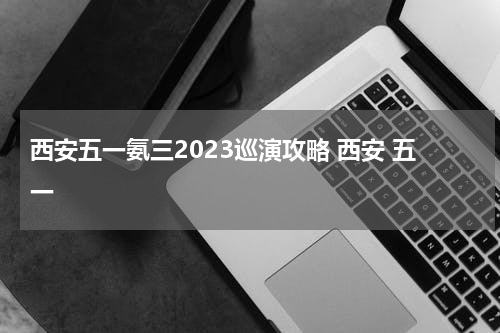 西安五一氨三2023巡演攻略 西安 五一