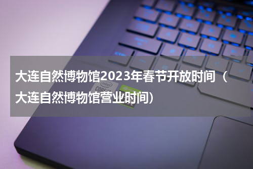 大连自然博物馆2023年春节开放时间（大连自然博物馆营业时间）