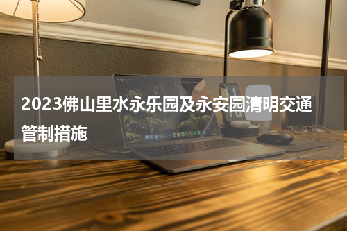 2023佛山里水永乐园及永安园清明交通管制措施