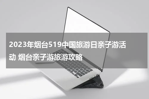 2023年烟台519中国旅游日亲子游活动 烟台亲子游旅游攻略
