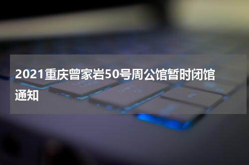 2021重庆曾家岩50号周公馆暂时闭馆通知
