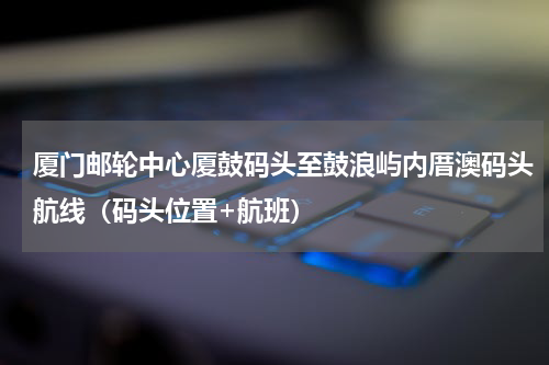 厦门邮轮中心厦鼓码头至鼓浪屿内厝澳码头航线（码头位置+航班）