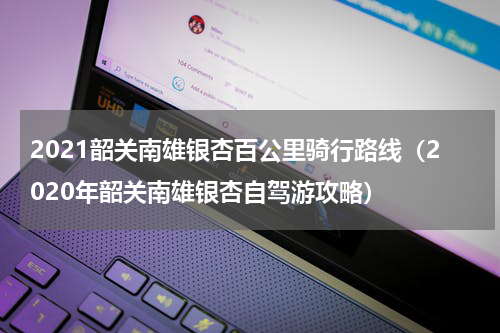 2021韶关南雄银杏百公里骑行路线（2020年韶关南雄银杏自驾游攻略）