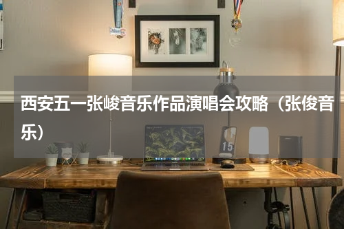 西安五一张峻音乐作品演唱会攻略（张俊音乐）