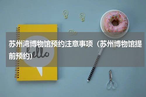 苏州湾博物馆预约注意事项（苏州博物馆提前预约）