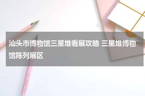 汕头市博物馆三星堆看展攻略 三星堆博物馆陈列展区