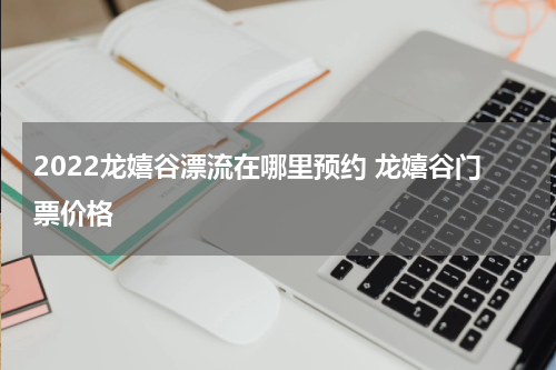 2022龙嬉谷漂流在哪里预约 龙嬉谷门票价格