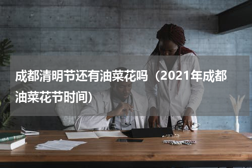 成都清明节还有油菜花吗（2021年成都油菜花节时间）