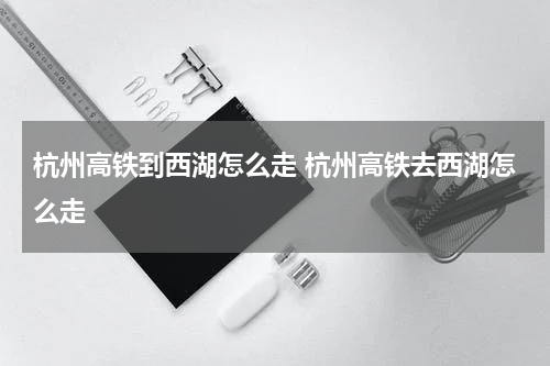 杭州高铁到西湖怎么走 杭州高铁去西湖怎么走