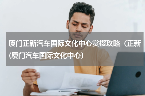 厦门正新汽车国际文化中心赏樱攻略（正新(厦门汽车国际文化中心）