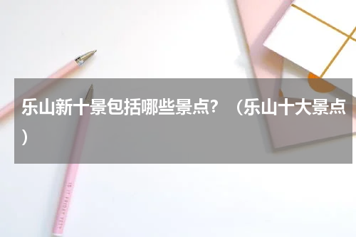 乐山新十景包括哪些景点？（乐山十大景点）