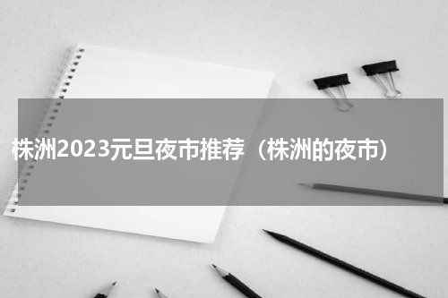 株洲2023元旦夜市推荐（株洲的夜市）