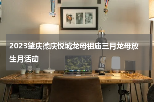 2023肇庆德庆悦城龙母祖庙三月龙母放生月活动