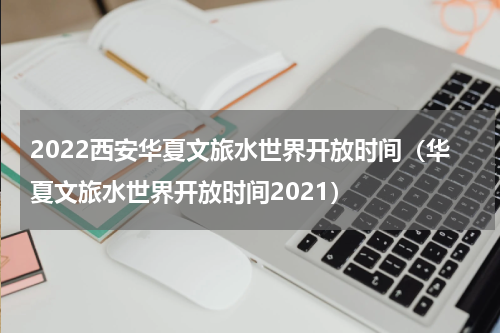 2022西安华夏文旅水世界开放时间（华夏文旅水世界开放时间2021）
