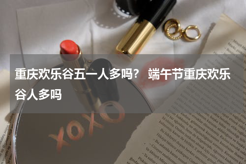 重庆欢乐谷五一人多吗？ 端午节重庆欢乐谷人多吗