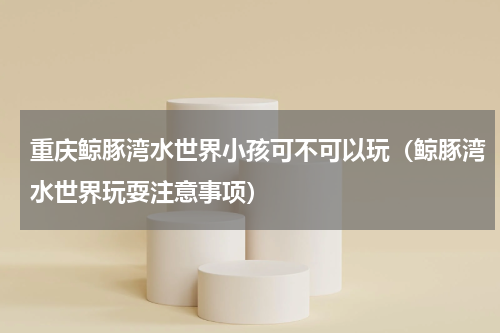 重庆鲸豚湾水世界小孩可不可以玩（鲸豚湾水世界玩耍注意事项）