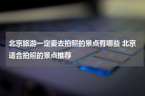 北京旅游一定要去拍照的景点有哪些 北京适合拍照的景点推荐