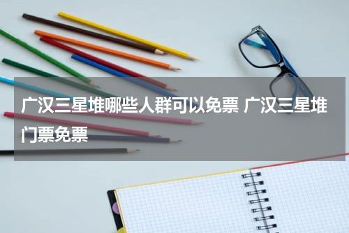 广汉三星堆哪些人群可以免票 广汉三星堆门票免票