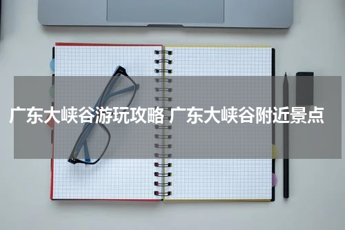广东大峡谷游玩攻略 广东大峡谷附近景点