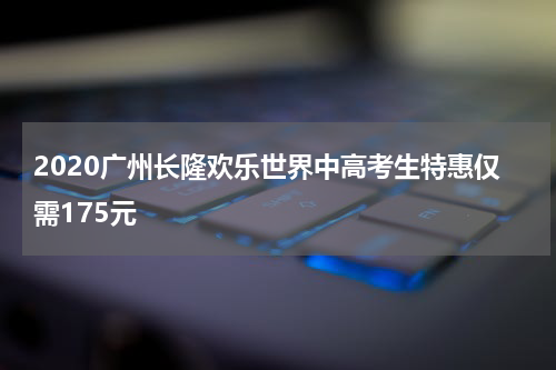 2020广州长隆欢乐世界中高考生特惠仅需175元