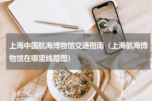 上海中国航海博物馆交通指南（上海航海博物馆在哪里线路图）