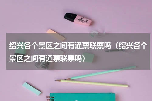 绍兴各个景区之间有通票联票吗（绍兴各个景区之间有通票联票吗）