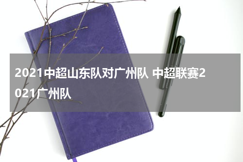 2021中超山东队对广州队 中超联赛2021广州队