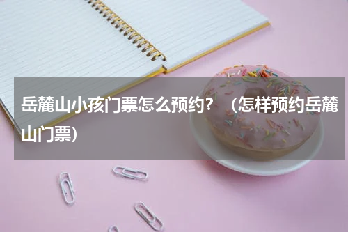 岳麓山小孩门票怎么预约？（怎样预约岳麓山门票）