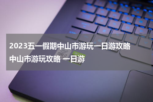 2023五一假期中山市游玩一日游攻略 中山市游玩攻略 一日游