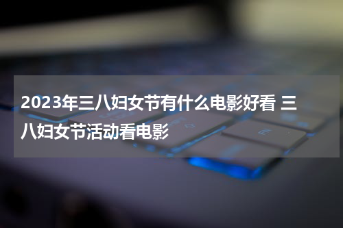 2023年三八妇女节有什么电影好看 三八妇女节活动看电影