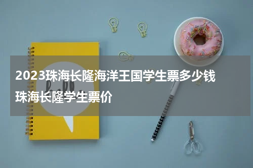 2023珠海长隆海洋王国学生票多少钱 珠海长隆学生票价
