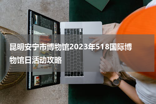 昆明安宁市博物馆2023年518国际博物馆日活动攻略